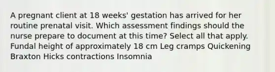 A pregnant client at 18 weeks' gestation has arrived for her routine prenatal visit. Which assessment findings should the nurse prepare to document at this time? Select all that apply. Fundal height of approximately 18 cm Leg cramps Quickening Braxton Hicks contractions Insomnia