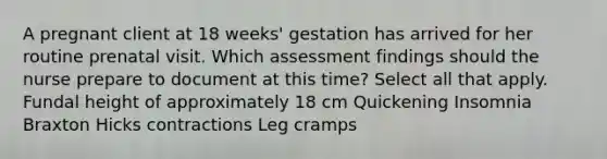 A pregnant client at 18 weeks' gestation has arrived for her routine prenatal visit. Which assessment findings should the nurse prepare to document at this time? Select all that apply. Fundal height of approximately 18 cm Quickening Insomnia Braxton Hicks contractions Leg cramps