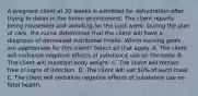 A pregnant client at 20 weeks is admitted for dehydration after trying to detox in the home environment. The client reports being nauseated and vomiting for the past week. During the plan of​ care, the nurse determines that the client will have a diagnosis of decreased nutritional intake. Which nursing goals are appropriate for this​ client? Select all that apply. A. The client will verbalize negative effects of substance use on the body. B. The client will maintain body weight. C. The client will remain free of signs of infection. D. The client will eat​ 50% of each meal. E. The client will verbalize negative effects of substance use on fetal health.