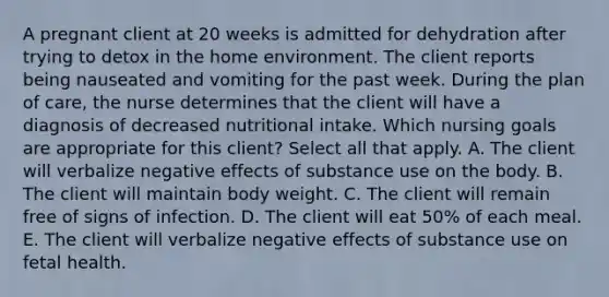 A pregnant client at 20 weeks is admitted for dehydration after trying to detox in the home environment. The client reports being nauseated and vomiting for the past week. During the plan of​ care, the nurse determines that the client will have a diagnosis of decreased nutritional intake. Which nursing goals are appropriate for this​ client? Select all that apply. A. The client will verbalize negative effects of substance use on the body. B. The client will maintain body weight. C. The client will remain free of signs of infection. D. The client will eat​ 50% of each meal. E. The client will verbalize negative effects of substance use on fetal health.