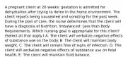 A pregnant client at 20​ weeks' gestation is admitted for dehydration after trying to detox in the home environment. The client reports being nauseated and vomiting for the past week. During the plan of​ care, the nurse determines that the client will have a diagnosis of ​Nutrition, Imbalanced: Less than Body Requirements. Which nursing goal is appropriate for this​ client? (Select all that​ apply.) A. The client will verbalize negative effects of substance use on the body. B. The client will maintain body weight. C. The client will remain free of signs of infection. D. The client will verbalize negative effects of substance use on fetal health. E. The client will maintain fluid balance.