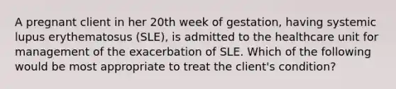 A pregnant client in her 20th week of gestation, having systemic lupus erythematosus (SLE), is admitted to the healthcare unit for management of the exacerbation of SLE. Which of the following would be most appropriate to treat the client's condition?