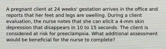 A pregnant client at 24 weeks' gestation arrives in the office and reports that her feet and legs are swelling. During a client evaluation, the nurse notes that she can elicit a 4-mm skin depression that disappears in 10 to 15 seconds. The client is considered at risk for preeclampsia. What additional assessment would be beneficial for the nurse to complete?