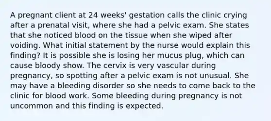 A pregnant client at 24 weeks' gestation calls the clinic crying after a prenatal visit, where she had a pelvic exam. She states that she noticed blood on the tissue when she wiped after voiding. What initial statement by the nurse would explain this finding? It is possible she is losing her mucus plug, which can cause bloody show. The cervix is very vascular during pregnancy, so spotting after a pelvic exam is not unusual. She may have a bleeding disorder so she needs to come back to the clinic for blood work. Some bleeding during pregnancy is not uncommon and this finding is expected.