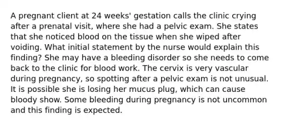 A pregnant client at 24 weeks' gestation calls the clinic crying after a prenatal visit, where she had a pelvic exam. She states that she noticed blood on the tissue when she wiped after voiding. What initial statement by the nurse would explain this finding? She may have a bleeding disorder so she needs to come back to the clinic for blood work. The cervix is very vascular during pregnancy, so spotting after a pelvic exam is not unusual. It is possible she is losing her mucus plug, which can cause bloody show. Some bleeding during pregnancy is not uncommon and this finding is expected.