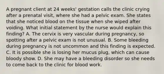 A pregnant client at 24 weeks' gestation calls the clinic crying after a prenatal visit, where she had a pelvic exam. She states that she noticed blood on the tissue when she wiped after voiding. What initial statement by the nurse would explain this finding? A. The cervix is very vascular during pregnancy, so spotting after a pelvic exam is not unusual. B. Some bleeding during pregnancy is not uncommon and this finding is expected. C. It is possible she is losing her mucus plug, which can cause bloody show. D. She may have a bleeding disorder so she needs to come back to the clinic for blood work.