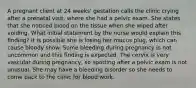 A pregnant client at 24 weeks' gestation calls the clinic crying after a prenatal visit, where she had a pelvic exam. She states that she noticed blood on the tissue when she wiped after voiding. What initial statement by the nurse would explain this finding? It is possible she is losing her mucus plug, which can cause bloody show. Some bleeding during pregnancy is not uncommon and this finding is expected. The cervix is very vascular during pregnancy, so spotting after a pelvic exam is not unusual. She may have a bleeding disorder so she needs to come back to the clinic for blood work.