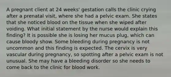 A pregnant client at 24 weeks' gestation calls the clinic crying after a prenatal visit, where she had a pelvic exam. She states that she noticed blood on the tissue when she wiped after voiding. What initial statement by the nurse would explain this finding? It is possible she is losing her mucus plug, which can cause bloody show. Some bleeding during pregnancy is not uncommon and this finding is expected. The cervix is very vascular during pregnancy, so spotting after a pelvic exam is not unusual. She may have a bleeding disorder so she needs to come back to the clinic for blood work.