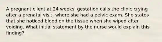 A pregnant client at 24 weeks' gestation calls the clinic crying after a prenatal visit, where she had a pelvic exam. She states that she noticed blood on the tissue when she wiped after voiding. What initial statement by the nurse would explain this finding?