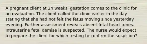 A pregnant client at 24 weeks' gestation comes to the clinic for an evaluation. The client called the clinic earlier in the day stating that she had not felt the fetus moving since yesterday evening. Further assessment reveals absent fetal heart tones. Intrauterine fetal demise is suspected. The nurse would expect to prepare the client for which testing to confirm the suspicion?