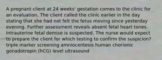 A pregnant client at 24 weeks' gestation comes to the clinic for an evaluation. The client called the clinic earlier in the day stating that she had not felt the fetus moving since yesterday evening. Further assessment reveals absent fetal heart tones. Intrauterine fetal demise is suspected. The nurse would expect to prepare the client for which testing to confirm the suspicion? triple marker screening amniocentesis human chorionic gonadotropin (hCG) level ultrasound