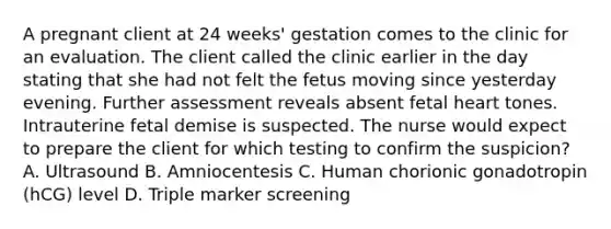 A pregnant client at 24 weeks' gestation comes to the clinic for an evaluation. The client called the clinic earlier in the day stating that she had not felt the fetus moving since yesterday evening. Further assessment reveals absent fetal heart tones. Intrauterine fetal demise is suspected. The nurse would expect to prepare the client for which testing to confirm the suspicion? A. Ultrasound B. Amniocentesis C. Human chorionic gonadotropin (hCG) level D. Triple marker screening