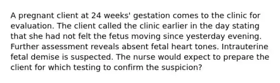 A pregnant client at 24 weeks' gestation comes to the clinic for evaluation. The client called the clinic earlier in the day stating that she had not felt the fetus moving since yesterday evening. Further assessment reveals absent fetal heart tones. Intrauterine fetal demise is suspected. The nurse would expect to prepare the client for which testing to confirm the suspicion?