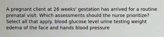 A pregnant client at 26 weeks' gestation has arrived for a routine prenatal visit. Which assessments should the nurse prioritize? Select all that apply. blood glucose level urine testing weight edema of the face and hands blood pressure