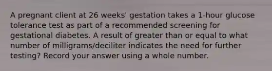 A pregnant client at 26 weeks' gestation takes a 1-hour glucose tolerance test as part of a recommended screening for gestational diabetes. A result of greater than or equal to what number of milligrams/deciliter indicates the need for further testing? Record your answer using a whole number.