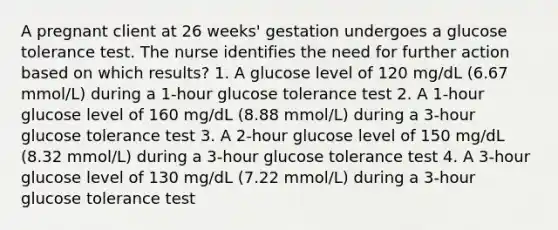 A pregnant client at 26 weeks' gestation undergoes a glucose tolerance test. The nurse identifies the need for further action based on which results? 1. A glucose level of 120 mg/dL (6.67 mmol/L) during a 1-hour glucose tolerance test 2. A 1-hour glucose level of 160 mg/dL (8.88 mmol/L) during a 3-hour glucose tolerance test 3. A 2-hour glucose level of 150 mg/dL (8.32 mmol/L) during a 3-hour glucose tolerance test 4. A 3-hour glucose level of 130 mg/dL (7.22 mmol/L) during a 3-hour glucose tolerance test