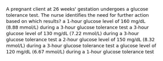 A pregnant client at 26 weeks' gestation undergoes a glucose tolerance test. The nurse identifies the need for further action based on which results? a 1-hour glucose level of 160 mg/dL (8.88 mmol/L) during a 3-hour glucose tolerance test a 3-hour glucose level of 130 mg/dL (7.22 mmol/L) during a 3-hour glucose tolerance test a 2-hour glucose level of 150 mg/dL (8.32 mmol/L) during a 3-hour glucose tolerance test a glucose level of 120 mg/dL (6.67 mmol/L) during a 1-hour glucose tolerance test