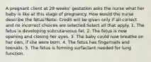 A pregnant client at 28 weeks' gestation asks the nurse what her baby is like at this stage of pregnancy. How would the nurse describe the fetus?Note: Credit will be given only if all correct and no incorrect choices are selected.Select all that apply. 1. The fetus is developing subcutaneous fat. 2. The fetus is now opening and closing her eyes. 3. The baby could now breathe on her own, if she were born. 4. The fetus has fingernails and toenails. 5. The fetus is forming surfactant needed for lung function.