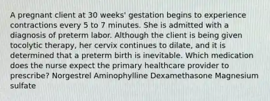 A pregnant client at 30 weeks' gestation begins to experience contractions every 5 to 7 minutes. She is admitted with a diagnosis of preterm labor. Although the client is being given tocolytic therapy, her cervix continues to dilate, and it is determined that a preterm birth is inevitable. Which medication does the nurse expect the primary healthcare provider to prescribe? Norgestrel Aminophylline Dexamethasone Magnesium sulfate