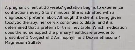 A pregnant client at 30 weeks' gestation begins to experience contractions every 5 to 7 minutes. She is admitted with a diagnosis of preterm labor. Although the client is being given tocolytic therapy, her cervix continues to dilate, and it is determined that a preterm birth is inevitable. Which medication does the nurse expect the primary healthcare provider to prescribe? 1 Norgestrel 2 Aminophylline 3 Dexamethasone 4 Magnesium Sulfate