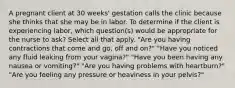 A pregnant client at 30 weeks' gestation calls the clinic because she thinks that she may be in labor. To determine if the client is experiencing labor, which question(s) would be appropriate for the nurse to ask? Select all that apply. "Are you having contractions that come and go, off and on?" "Have you noticed any fluid leaking from your vagina?" "Have you been having any nausea or vomiting?" "Are you having problems with heartburn?" "Are you feeling any pressure or heaviness in your pelvis?"