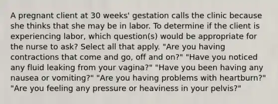 A pregnant client at 30 weeks' gestation calls the clinic because she thinks that she may be in labor. To determine if the client is experiencing labor, which question(s) would be appropriate for the nurse to ask? Select all that apply. "Are you having contractions that come and go, off and on?" "Have you noticed any fluid leaking from your vagina?" "Have you been having any nausea or vomiting?" "Are you having problems with heartburn?" "Are you feeling any pressure or heaviness in your pelvis?"