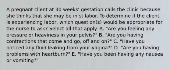 A pregnant client at 30 weeks' gestation calls the clinic because she thinks that she may be in st labor. To determine if the client is experiencing labor, which question(s) would be appropriate for the nurse to ask? Select all that apply. A. "Are you feeling any pressure or heaviness in your pelvis?" B. "Are you having contractions that come and go, off and on?" C. "Have you noticed any fluid leaking from your vagina?" D. "Are you having problems with heartburn?" E. "Have you been having any nausea or vomiting?"