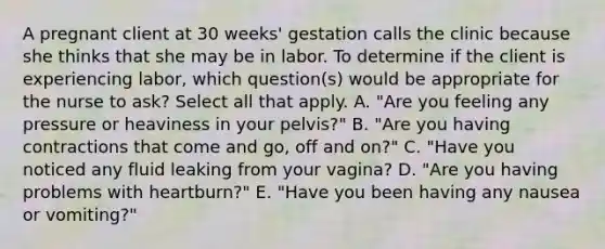 A pregnant client at 30 weeks' gestation calls the clinic because she thinks that she may be in labor. To determine if the client is experiencing labor, which question(s) would be appropriate for the nurse to ask? Select all that apply. A. "Are you feeling any pressure or heaviness in your pelvis?" B. "Are you having contractions that come and go, off and on?" C. "Have you noticed any fluid leaking from your vagina? D. "Are you having problems with heartburn?" E. "Have you been having any nausea or vomiting?"