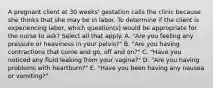 A pregnant client at 30 weeks' gestation calls the clinic because she thinks that she may be in labor. To determine if the client is experiencing labor, which question(s) would be appropriate for the nurse to ask? Select all that apply. A. "Are you feeling any pressure or heaviness in your pelvis?" B. "Are you having contractions that come and go, off and on?" C. "Have you noticed any fluid leaking from your vagina?" D. "Are you having problems with heartburn?" E. "Have you been having any nausea or vomiting?"