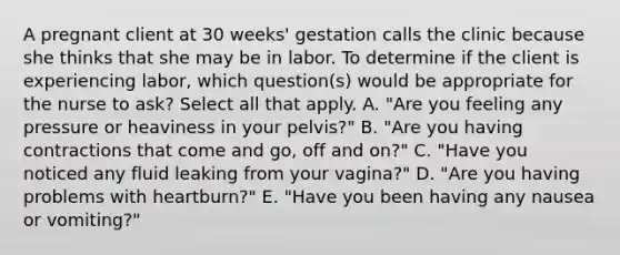 A pregnant client at 30 weeks' gestation calls the clinic because she thinks that she may be in labor. To determine if the client is experiencing labor, which question(s) would be appropriate for the nurse to ask? Select all that apply. A. "Are you feeling any pressure or heaviness in your pelvis?" B. "Are you having contractions that come and go, off and on?" C. "Have you noticed any fluid leaking from your vagina?" D. "Are you having problems with heartburn?" E. "Have you been having any nausea or vomiting?"