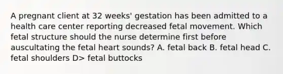 A pregnant client at 32 weeks' gestation has been admitted to a health care center reporting decreased fetal movement. Which fetal structure should the nurse determine first before auscultating the fetal heart sounds? A. fetal back B. fetal head C. fetal shoulders D> fetal buttocks