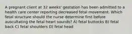 A pregnant client at 32 weeks' gestation has been admitted to a health care center reporting decreased fetal movement. Which fetal structure should the nurse determine first before auscultating the fetal heart sounds? A) fetal buttocks B) fetal back C) fetal shoulders D) fetal head