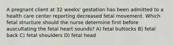 A pregnant client at 32 weeks' gestation has been admitted to a health care center reporting decreased fetal movement. Which fetal structure should the nurse determine first before auscultating the fetal heart sounds? A) fetal buttocks B) fetal back C) fetal shoulders D) fetal head