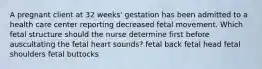 A pregnant client at 32 weeks' gestation has been admitted to a health care center reporting decreased fetal movement. Which fetal structure should the nurse determine first before auscultating the fetal heart sounds? fetal back fetal head fetal shoulders fetal buttocks