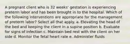 A pregnant client who is 32 weeks' gestation is experiencing preterm labor and has been brought in to the hospital. Which of the following interventions are appropriate for the management of preterm labor? Select all that apply. a. Elevating the head of the bed and keeping the client in a supine position b. Evaluate for signs of infection c. Maintain bed rest with the client on her side d. Monitor the fetal heart rate e. Administer fluids