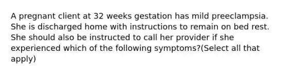 A pregnant client at 32 weeks gestation has mild preeclampsia. She is discharged home with instructions to remain on bed rest. She should also be instructed to call her provider if she experienced which of the following symptoms?(Select all that apply)