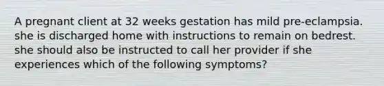 A pregnant client at 32 weeks gestation has mild pre-eclampsia. she is discharged home with instructions to remain on bedrest. she should also be instructed to call her provider if she experiences which of the following symptoms?