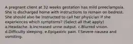 A pregnant client at 32 weeks gestation has mild preeclampsia. She is discharged home with instructions to remain on bedrest. She should also be instructed to call her physician if she experiences which symptoms? (Select all that apply) a.Headache. b.Increased urine output. c.Blurred vision. d.Difficulty sleeping. e.Epigastric pain. f.Severe nausea and vomiting.