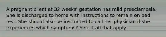 A pregnant client at 32 weeks' gestation has mild preeclampsia. She is discharged to home with instructions to remain on bed rest. She should also be instructed to call her physician if she experiences which symptoms? Select all that apply.