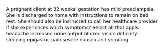 A pregnant client at 32 weeks' gestation has mild preeclampsia. She is discharged to home with instructions to remain on bed rest. She should also be instructed to call her healthcare provider if she experiences which symptoms? Select all that apply. headache increased urine output blurred vision difficulty sleeping epigastric pain severe nausea and vomiting