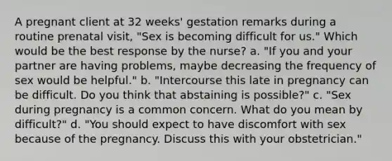 A pregnant client at 32 weeks' gestation remarks during a routine prenatal visit, "Sex is becoming difficult for us." Which would be the best response by the nurse? a. "If you and your partner are having problems, maybe decreasing the frequency of sex would be helpful." b. "Intercourse this late in pregnancy can be difficult. Do you think that abstaining is possible?" c. "Sex during pregnancy is a common concern. What do you mean by difficult?" d. "You should expect to have discomfort with sex because of the pregnancy. Discuss this with your obstetrician."