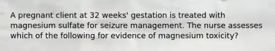 A pregnant client at 32 weeks' gestation is treated with magnesium sulfate for seizure management. The nurse assesses which of the following for evidence of magnesium toxicity?