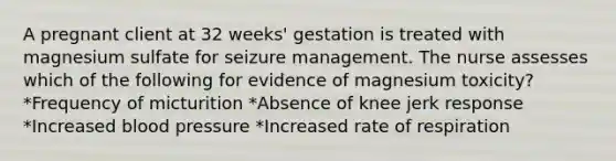 A pregnant client at 32 weeks' gestation is treated with magnesium sulfate for seizure management. The nurse assesses which of the following for evidence of magnesium toxicity? *Frequency of micturition *Absence of knee jerk response *Increased blood pressure *Increased rate of respiration