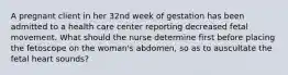 A pregnant client in her 32nd week of gestation has been admitted to a health care center reporting decreased fetal movement. What should the nurse determine first before placing the fetoscope on the woman's abdomen, so as to auscultate the fetal heart sounds?