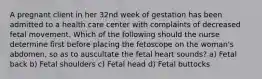 A pregnant client in her 32nd week of gestation has been admitted to a health care center with complaints of decreased fetal movement. Which of the following should the nurse determine first before placing the fetoscope on the woman's abdomen, so as to auscultate the fetal heart sounds? a) Fetal back b) Fetal shoulders c) Fetal head d) Fetal buttocks