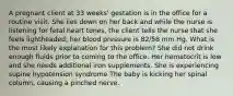 A pregnant client at 33 weeks' gestation is in the office for a routine visit. She lies down on her back and while the nurse is listening for fetal heart tones, the client tells the nurse that she feels lightheaded; her blood pressure is 82/58 mm Hg. What is the most likely explanation for this problem? She did not drink enough fluids prior to coming to the office. Her hematocrit is low and she needs additional iron supplements. She is experiencing supine hypotension syndrome The baby is kicking her spinal column, causing a pinched nerve.