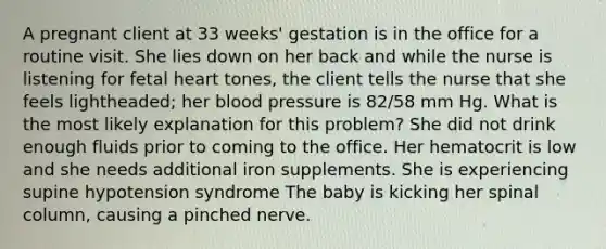 A pregnant client at 33 weeks' gestation is in the office for a routine visit. She lies down on her back and while the nurse is listening for fetal heart tones, the client tells the nurse that she feels lightheaded; her blood pressure is 82/58 mm Hg. What is the most likely explanation for this problem? She did not drink enough fluids prior to coming to the office. Her hematocrit is low and she needs additional iron supplements. She is experiencing supine hypotension syndrome The baby is kicking her spinal column, causing a pinched nerve.