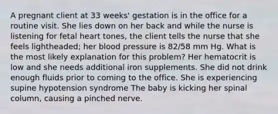 A pregnant client at 33 weeks' gestation is in the office for a routine visit. She lies down on her back and while the nurse is listening for fetal heart tones, the client tells the nurse that she feels lightheaded; her blood pressure is 82/58 mm Hg. What is the most likely explanation for this problem? Her hematocrit is low and she needs additional iron supplements. She did not drink enough fluids prior to coming to the office. She is experiencing supine hypotension syndrome The baby is kicking her spinal column, causing a pinched nerve.