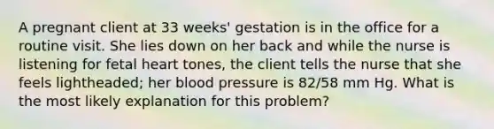 A pregnant client at 33 weeks' gestation is in the office for a routine visit. She lies down on her back and while the nurse is listening for fetal heart tones, the client tells the nurse that she feels lightheaded; her blood pressure is 82/58 mm Hg. What is the most likely explanation for this problem?