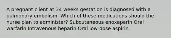 A pregnant client at 34 weeks gestation is diagnosed with a pulmonary embolism. Which of these medications should the nurse plan to administer? Subcutaneous enoxaparin Oral warfarin Intravenous heparin Oral low-dose aspirin